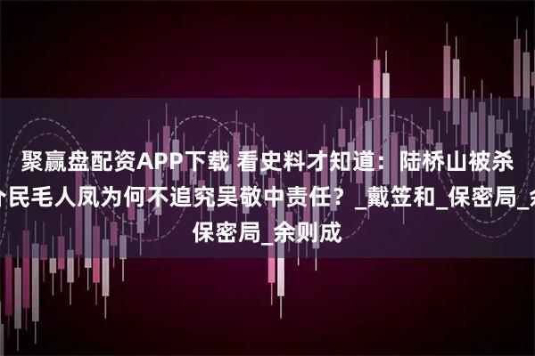 聚赢盘配资APP下载 看史料才知道：陆桥山被杀，郑介民毛人凤为何不追究吴敬中责任？_戴笠和_保密局_余则成