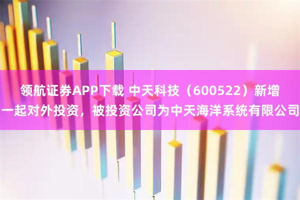 领航证券APP下载 中天科技（600522）新增一起对外投资，被投资公司为中天海洋系统有限公司