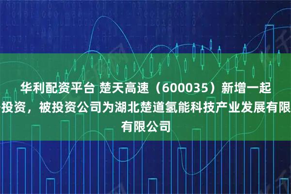 华利配资平台 楚天高速（600035）新增一起对外投资，被投资公司为湖北楚道氢能科技产业发展有限公司