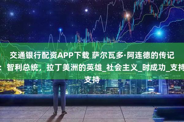 交通银行配资APP下载 萨尔瓦多·阿连德的传记：智利总统，拉丁美洲的英雄_社会主义_时成功_支持
