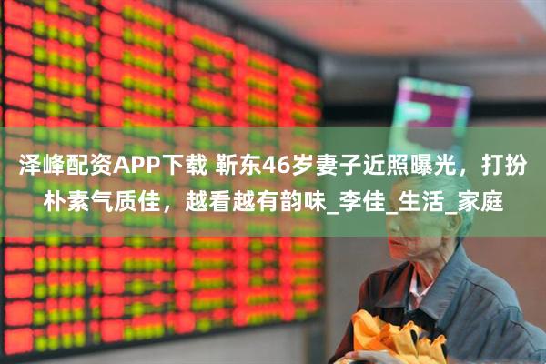 泽峰配资APP下载 靳东46岁妻子近照曝光，打扮朴素气质佳，越看越有韵味_李佳_生活_家庭