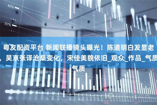 粤友配资平台 新闻联播镜头曝光！陈道明白发显老，吴京张译沧桑变化，宋佳美貌依旧_观众_作品_气质