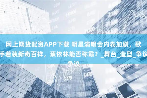 网上期货配资APP下载 明星演唱会内卷加剧，歌手着装新奇百样，蔡依林能否称霸？_舞台_造型_争议