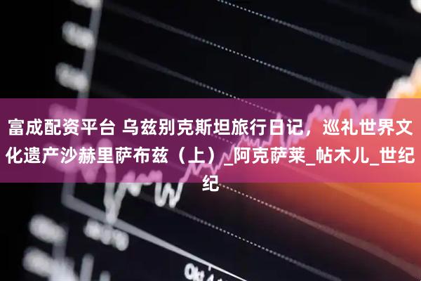 富成配资平台 乌兹别克斯坦旅行日记，巡礼世界文化遗产沙赫里萨布兹（上）_阿克萨莱_帖木儿_世纪