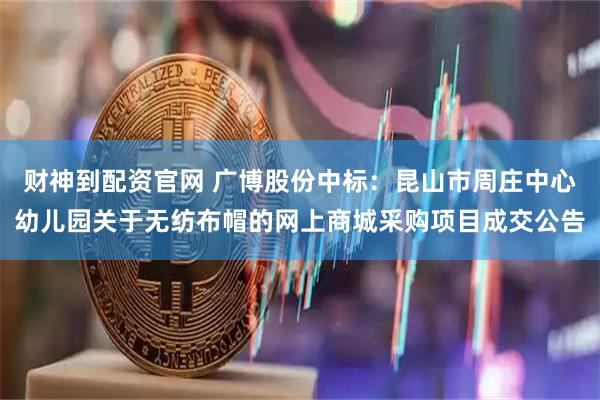 财神到配资官网 广博股份中标：昆山市周庄中心幼儿园关于无纺布帽的网上商城采购项目成交公告