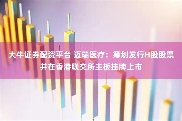 大牛证券配资平台 迈瑞医疗：筹划发行H股股票并在香港联交所主板挂牌上市