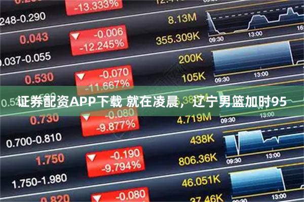 证券配资APP下载 就在凌晨，辽宁男篮加时95