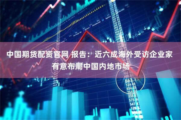 中国期货配资官网 报告：近六成海外受访企业家 有意布局中国内地市场
