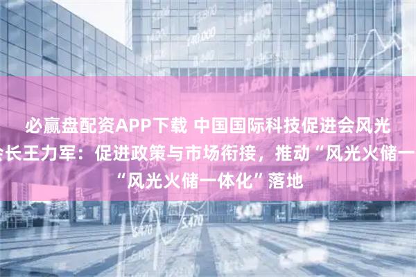 必赢盘配资APP下载 中国国际科技促进会风光火储分会会长王力军：促进政策与市场衔接，推动“风光火储一体化”落地