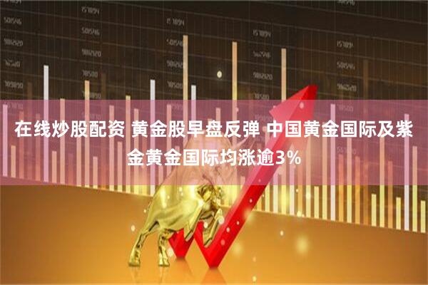 在线炒股配资 黄金股早盘反弹 中国黄金国际及紫金黄金国际均涨逾3%