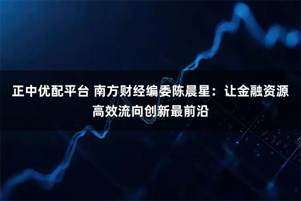 正中优配平台 南方财经编委陈晨星：让金融资源高效流向创新最前沿