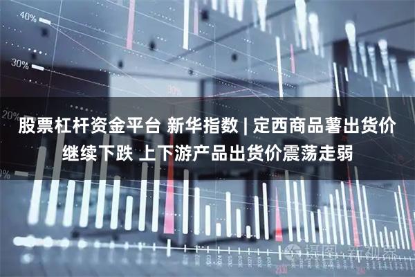 股票杠杆资金平台 新华指数 | 定西商品薯出货价继续下跌 上下游产品出货价震荡走弱
