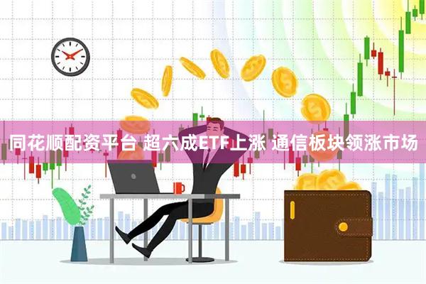 同花顺配资平台 超六成ETF上涨 通信板块领涨市场