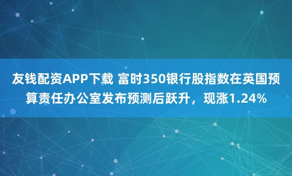 友钱配资APP下载 富时350银行股指数在英国预算责任办公室发布预测后跃升，现涨1.24%