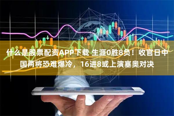 什么是股票配资APP下载 生涯0胜8负！收官日中国两将恐难爆冷，16进8或上演塞奥对决
