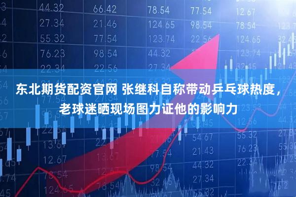 东北期货配资官网 张继科自称带动乒乓球热度，老球迷晒现场图力证他的影响力