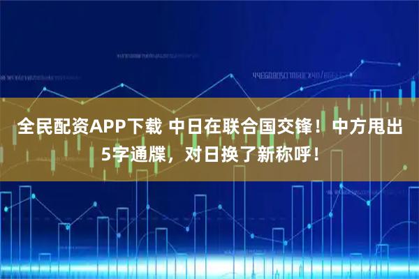 全民配资APP下载 中日在联合国交锋！中方甩出5字通牒，对日换了新称呼！