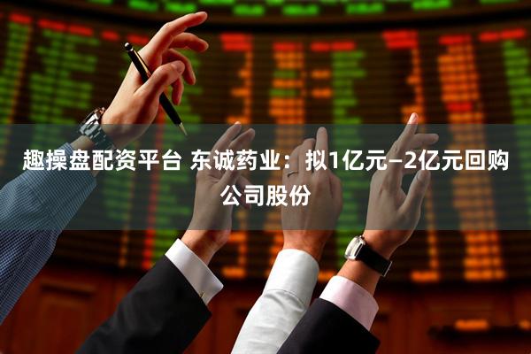 趣操盘配资平台 东诚药业：拟1亿元—2亿元回购公司股份