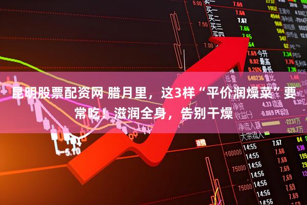 昆明股票配资网 腊月里，这3样“平价润燥菜”要常吃！滋润全身，告别干燥