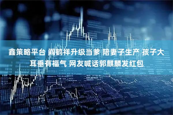 鑫策略平台 阎鹤祥升级当爹 陪妻子生产 孩子大耳垂有福气 网友喊话郭麒麟发红包