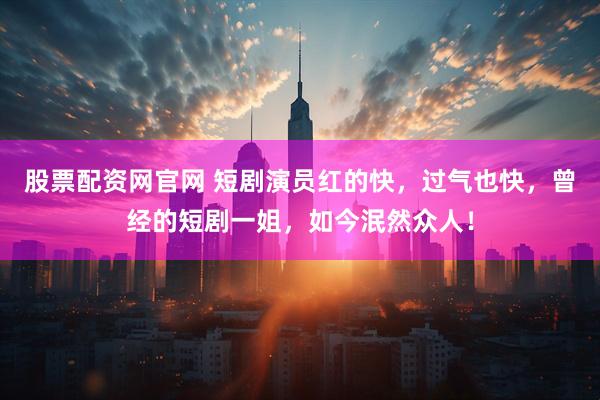 股票配资网官网 短剧演员红的快，过气也快，曾经的短剧一姐，如今泯然众人！