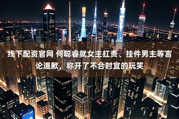 线下配资官网 何聪睿就女主扛责、挂件男主等言论道歉，称开了不合时宜的玩笑