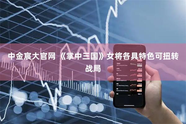 中金宸大官网 《掌中三国》女将各具特色可扭转战局