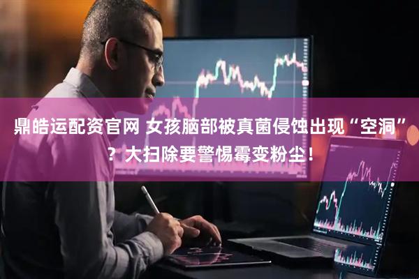 鼎皓运配资官网 女孩脑部被真菌侵蚀出现“空洞”？大扫除要警惕霉变粉尘！