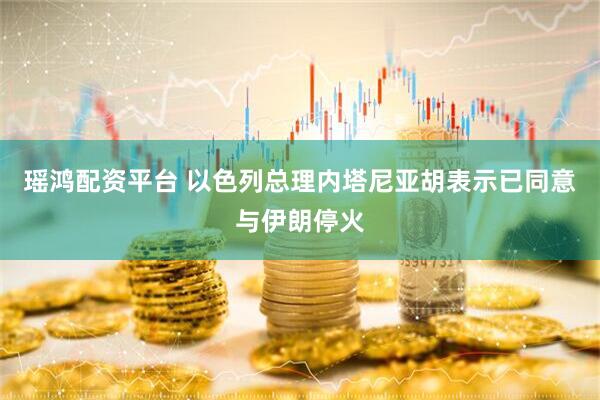 瑶鸿配资平台 以色列总理内塔尼亚胡表示已同意与伊朗停火