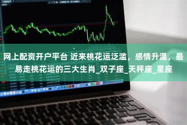 网上配资开户平台 近来桃花运泛滥，感情升温，最易走桃花运的三大生肖_双子座_天秤座_星座