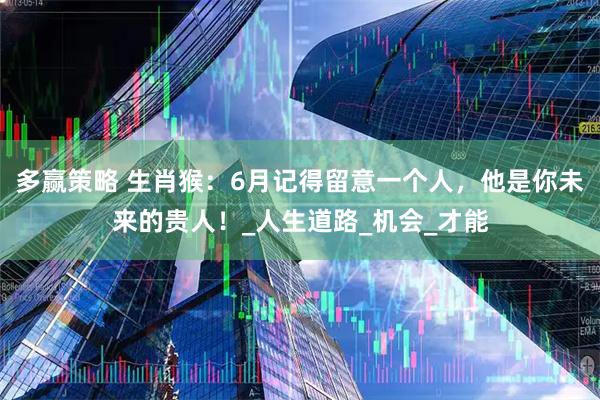 多赢策略 生肖猴：6月记得留意一个人，他是你未来的贵人！_人生道路_机会_才能