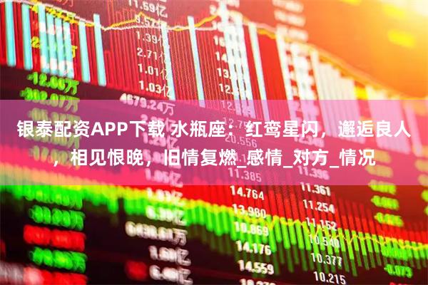 银泰配资APP下载 水瓶座：红鸾星闪，邂逅良人，相见恨晚，旧情复燃_感情_对方_情况
