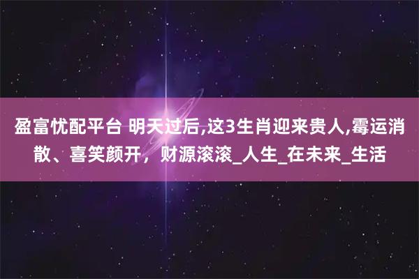 盈富忧配平台 明天过后,这3生肖迎来贵人,霉运消散、喜笑颜开，财源滚滚_人生_在未来_生活