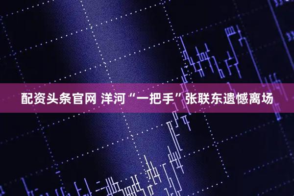 配资头条官网 洋河“一把手”张联东遗憾离场