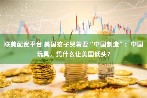 联美配资平台 美国孩子哭着要“中国制造”：中国玩具，凭什么让美国低头？
