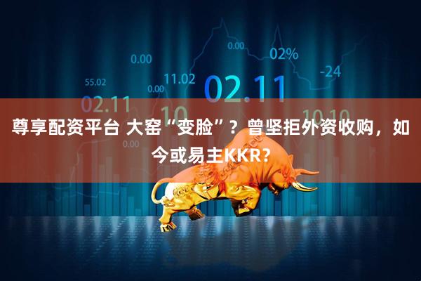 尊享配资平台 大窑“变脸”？曾坚拒外资收购，如今或易主KKR？