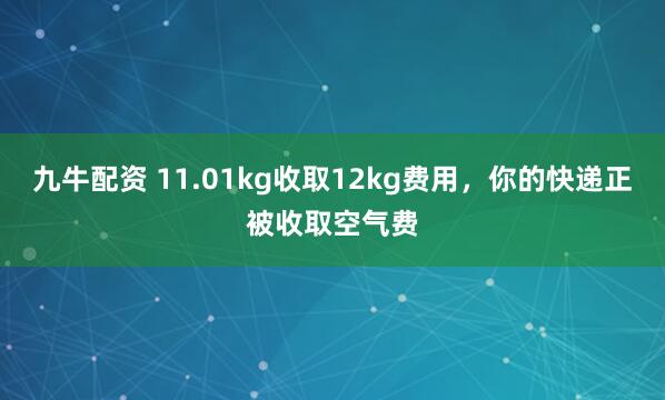 九牛配资 11.01kg收取12kg费用，你的快递正被收取空气费