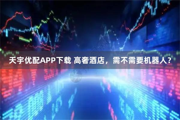 天宇优配APP下载 高奢酒店，需不需要机器人？