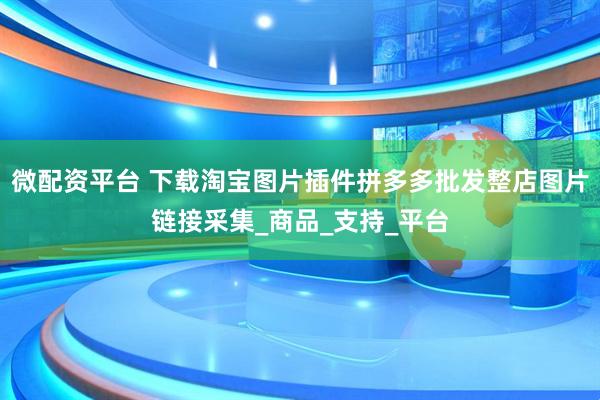 微配资平台 下载淘宝图片插件拼多多批发整店图片链接采集_商品_支持_平台
