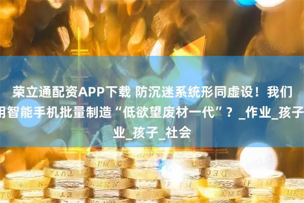 荣立通配资APP下载 防沉迷系统形同虚设！我们正在用智能手机批量制造“低欲望废材一代”？_作业_孩子_社会