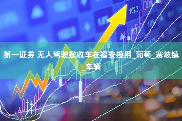 第一证券 无人驾驶揽收车在福安投用_葡萄_赛岐镇_车辆