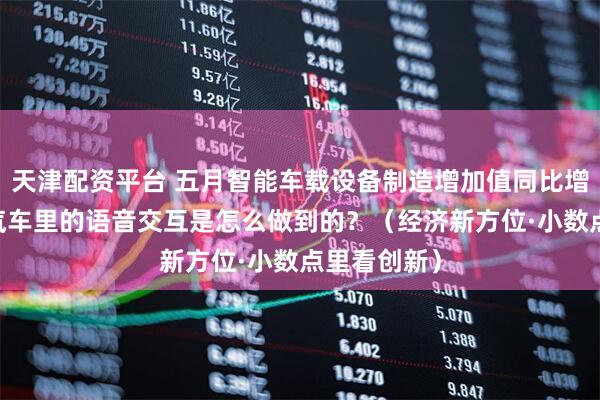 天津配资平台 五月智能车载设备制造增加值同比增长近三成 汽车里的语音交互是怎么做到的？（经济新方位·小数点里看创新）