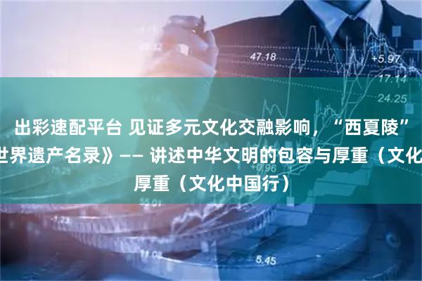 出彩速配平台 见证多元文化交融影响，“西夏陵”列入《世界遗产名录》—— 讲述中华文明的包容与厚重（文化中国行）