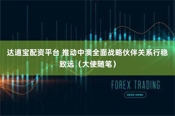 达道宝配资平台 推动中澳全面战略伙伴关系行稳致远（大使随笔）