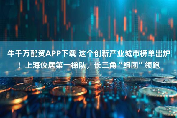 牛千万配资APP下载 这个创新产业城市榜单出炉！上海位居第一梯队，长三角“组团”领跑