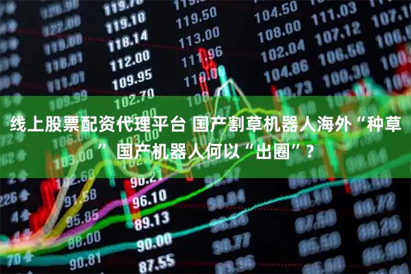 线上股票配资代理平台 国产割草机器人海外“种草” 国产机器人何以“出圈”？