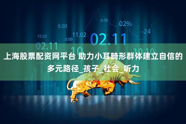上海股票配资网平台 助力小耳畸形群体建立自信的多元路径_孩子_社会_听力