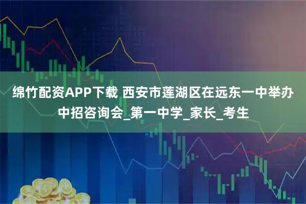 绵竹配资APP下载 西安市莲湖区在远东一中举办中招咨询会_第一中学_家长_考生