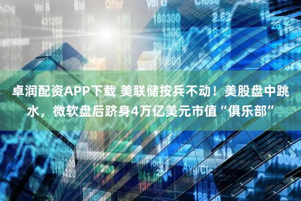 卓润配资APP下载 美联储按兵不动！美股盘中跳水，微软盘后跻身4万亿美元市值“俱乐部”