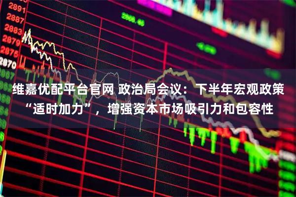 维嘉优配平台官网 政治局会议：下半年宏观政策“适时加力”，增强资本市场吸引力和包容性
